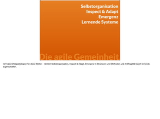 Selbstorganisation
Inspect & Adapt
Emergenz
Lernende Systeme
Die agile Gemeinheit.
Ich habe Erfolgsstrategien für diese Welten - nämlich Selbstorganisation, Inspect & Adapt, Emergenz in Strukturen und Methoden und Antifragilität durch lernende
Eigenschaften. 

 