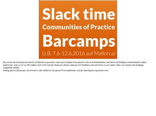 Slack time
Communities of Practice
Barcamps
(z.B. 7.6-12.6.2016 auf Mallorca)
Bei uns ist der Schwerpunkt damit auf Slacktime gerutscht, oder auch Google Time genannt. Das sind Arbeitszeiten, bei denen die Kollegen ausschliesslich selbst
bestimmen, was zu tun ist. Wir stellen noch nicht mal den Anspruch darauf, dass sie mit Projekten oder der Firma zu tun haben. Aber: sie müssen den Kollegen
vorgestellt werden. 

Analog gibt es Barcamps, die einmal im Jahr oﬀsite für die ganze Firma stattﬁnden und als OpenSpace organisiert sind.
 