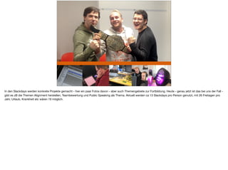 In den Slackdays werden konkrete Projekte gemacht - hier ein paar Fotos davon - aber auch Themengebiete zur Fortbildung. Heute - genau jetzt ist das bei uns der Fall -
gibt es zB die Themen Alignment herstellen, Teambewertung und Public Speaking als Thema. Aktuell werden ca 13 Slackdays pro Person genutzt, mit 26 Freitagen pro
Jahr, Urlaub, Krankheit etc wären 19 möglich.
 