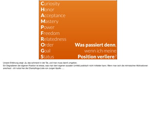 s
Curiosity
Honor
Acceptance
Mastery
Power
Freedom
Relatedness
Order 
Goal 
Status
Was passiert denn,  
wenn ich meine
Position verliere?
Unsere Erfahrung zeigt: Ja, das schmerzt in der Tat, und man muss damit umgehen. 

Ein Degradieren der eigenen Position ist etwas, was man dem eigenen sozialen Umfeld praktisch nicht mitteilen kann. Wenn man sich die intrinsischen Motivationen
anschaut - ich nutze hier die Champfrogs-Liste von Jurgen Apollo ….
 