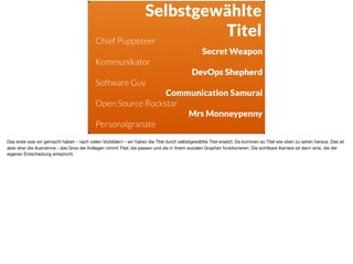 Selbstgewählte
TitelChief Puppeteer
Secret Weapon
Kommunikator
DevOps Shepherd
Software Guy
Communication Samurai
Open Source Rockstar
Mrs Monneypenny
Personalgranate
Das erste was wir gemacht haben - nach vielen Vorbildern - wir haben die Titel durch selbstgewählte Titel ersetzt. Da kommen so Titel wie oben zu sehen heraus. Das ist
aber eher die Ausnahme - das Gros der Kollegen nimmt Titel, die passen und die in ihrem sozialen Graphen funktionieren. Die sichtbare Karriere ist dann eine, die der
eigenen Entscheidung entspricht.
 