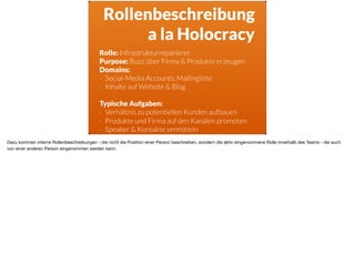 Rollenbeschreibung
a la Holocracy
Rolle: Infrastrukturreparierer
Purpose: Buzz über Firma & Produkte erzeugen
Domains:
- Social-Media Accounts, Mailingliste
- Inhalte auf Website & Blog
Typische Aufgaben:
- Verhältnis zu potentiellen Kunden aufbauen
- Produkte und Firma auf den Kanälen promoten
- Speaker & Kontakte vermitteln
Dazu kommen interne Rollenbeschreibungen - die nicht die Position einer Person beschreiben, sondern die aktiv eingenommene Rolle innerhalb des Teams - die auch
von einer anderen Person eingenommen werden kann.
 