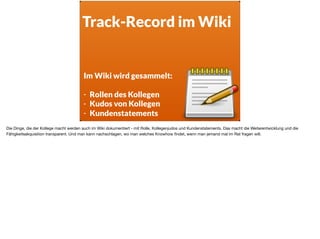 Track-Record im Wiki
Im Wiki wird gesammelt:  
- Rollen des Kollegen
- Kudos von Kollegen
- Kundenstatements
Die Dinge, die der Kollege macht werden auch im Wiki dokumentiert - mit Rolle, Kollegenjudos und Kundenstatements. Das macht die Weiterentwicklung und die
Fähigkeitsakquisition transparent. Und man kann nachschlagen, wo man welches Knowhow ﬁndet, wenn man jemand mal im Rat fragen will.
 