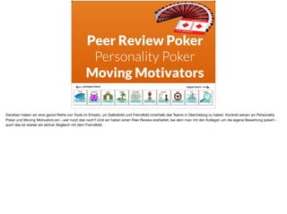 Peer Review Poker
Personality Poker
Moving Motivators
Daneben haben wir eine ganze Reihe von Tools im Einsatz, um Selbstbild und Fremdbild innerhalb des Teams in Gleichklang zu haben. Konkret setzen wir Personality
Poker und Moving Motivators ein - wer nutzt das noch? Und wir haben einen Peer Review erarbeitet, bei dem man mit den Kollegen um die eigene Bewertung pokert -
auch das ist wieder ein aktiver Abgleich mit dem Fremdbild.
 