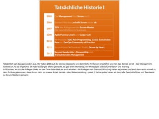 Tatsächliche Historie I
2005 Das Management führt Scrum ein (!)
2006 Standort Würzburg schafft Scrum wieder ab.
2007
20% aller Kollegen werden Scrum-Master.  
Alle Geschäftsführer & Teamleads.
2008 Agile Fluency Level 1 und Cargo Cult
2010
XP-Practices: TDD, Pair Programming, CI/CD, Sustainable
Pace etc, DevOps Community of Practice
2011 Scrum-Master != Teamleads (ﬁnally), Scrum by Heart
2012
Servant Leadership & Stewardship statt  
Transaktionales Management
Tatsächlich sah das ganz anders aus. Wir haben 2005 auf die ebenso klassische wie dümmliche Art Scrum eingeführt, wie man das damals so tat - das Management,
konkret ich, ha es eingeführt. Ich habe ein langes Memo gemacht, es gab einen Workshop, ein Whitepaper, viel Dokumentation und Training. 

In München, wo ich die Kollegen direkt vor der Flinte hatte blieb es auch erhalten - die Kollegen vom Standort Würzburg haben es probiert und sind dann recht schnell zu
dem Schluss gekommen, dass Scrum nicht zu unserer Arbeit damals - also Webentwicklung - passt. 2 Jahre später haben wir dann alle Geschäftsführer und Teamleads
zu Scrum-Mastern gemacht.
 