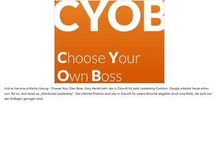Choose Your
Own Boss
CYOB
Und er hat eine einfache Lösung - Choose Your Own Boss. Gary Hamel sieht das in Zukunft für jede Leadership-Funktion. Google arbeitet heute schon
zum Teil so, dort heisst es „distributed Leadership“. Die Lifetime-Position wird also in Zukunft für unsere Branche abgelöst durch eine Rolle, die auch von
den Kollegen getragen wird.
 