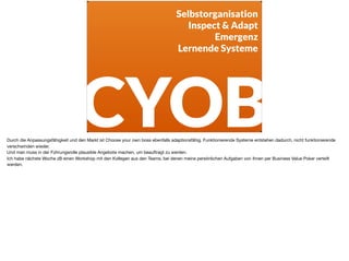 CYOB
Selbstorganisation
Inspect & Adapt
Emergenz
Lernende Systeme
Durch die Anpassungsfähigkeit und den Markt ist Choose your own boss ebenfalls adaptionsfähig. Funktionierende Systeme entstehen dadurch, nicht funktionierende
verschwinden wieder.

Und man muss in der Führungsrolle plausible Angebote machen, um beauftragt zu werden. 

Ich habe nächste Woche zB einen Workshop mit den Kollegen aus den Teams, bei denen meine persönlichen Aufgaben von Ihnen per Business Value Poker verteilt
werden.
 