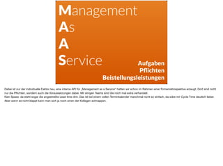 Management
As
A
Service Aufgaben
Pﬂichten 
Beistellungsleistungen
Dabei ist nur der individuelle Faktor neu, eine interne API für „Management as a Service“ hatten wir schon im Rahmen einer Firmenretrospektive erzeugt. Dort sind nicht
nur die Pﬂichten, sondern auch die Voraussetzungen dabei. Mit einigen Teams sind die noch mal extra verhandelt.

Kein Spass: da steht sogar die angestrebte Lead time drin. Das ist bei einem vollen Terminkalender manchmal nicht so einfach, da wäre mir Cycle Time deutlich lieber.
Aber wenn es nicht klappt kann man sich ja noch einen der Kollegen schnappen.
 