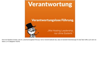Verantwortung
Verantwortungslose Führung.
„Wie Hosting Leadership,
nur ohne Esoterik.“
Einer der Aspekte ist etwas, was ich „verantwortungslose Führung“ nenne. Konkret bedeutet das, dass ich keinerlei Entscheidungen für das Team treﬀe, auch wenn es
lieber zu mir delegieren möchte.
 