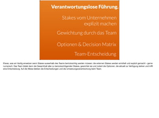 Stakes vom Unternehmen
explizit machen
Gewichtung durch das Team
Optionen & Decision Matrix
Verantwortungslose Führung.
Team-Entscheidung
Etwas, was wir häuﬁg einsetzen wenn Stakes ausserhalb des Teams berücksichtig werden müssen: die externen Stakes werden ermittelt und explizit gemacht - gerne
numerisch. Das Team bildet dann die Gesamthalt aller zu berücksichtigenden Stakes, gewichtet sie und notiert die Optionen, die aktuell zur Verfügung stehen und triﬀt
eine Entscheidung. Auf die Weise bleiben die Entscheidungen und die Umsetzungsverantwortung beim Team.
 