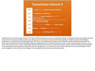 Tatsächliche Historie II
2012 Das Team Allstars verzichtet auf feste Positionen.
2012 Viel Diskussion im Conﬂuence
2012
Einzelne Teams geben Teamleiter zugunsten von
Teamvertreter auf
2012
Unterschriftensammlung im Wiki „Ich verzichte auf meinen
Titel“ - 85% unterschreiben.
2013 In München werden die Rollen von den Teams verteilt
2014 Gehälter und Feedback über agile Werkzeuge
2015 Ich verblogge, was die Kollegen 2012 gemacht haben.
Tatsächlich sah das in der Praxis ganz anders aus. Wir haben in München lange Jahre ein sehr innovatives Team gehabt, mit Sebastian Springer als Teamleiter. Die haben
nicht nur Zeit zum nachdenken gehabt, sondern auch viele gute Leute. Und die haben mit dynamischen Rollen angefangen. Parallel dazu haben andere Kollegen
Blogartikel etc ins Wiki gehoben, die das behandelt haben. 2012 hat ein neu entstehendes Team direkt auf den Teamleiter verzichtet, und Basti hat gemeinsam mit
seinem Team seine eigene hierarchische Teamleitung deaktiviert. Kollege Albrecht hat im Wiki das Experiment gemacht, einfach mal eine Umfrage zu machen, wer auf
seinen Titel verzichten würde - und sehr schnell haben viele darauf verzichtet. 2013 und 2014 ist das in München dann über den ganzen Standort dynamisch geworden,
es sind Werkzeuge wie Moving Motivators, Personality Poker, etc dazugekommen - auf initiative der Leute und Teams. Das habe ich dann „für die Nachwelt“ im Wiki
zusammengefasst, und erst auf Wunsch der Kollegen in den Blog gestellt, weil die meinten, das wäre eine gute Idee.
 