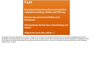 Fazit
Komplexe System brauchen auch adaptive
Aufgabenverteilung, Rollen und Führung. 
Bottom-Up autorisierte Rollen statt
Positionen 
Mechanismen für Karriere, Entwicklung und
Gehalt
Alignment noch eher unklar :-)
Die Kollegen nennen das „Management as a Service“. Da gibt es eine auf einer Firmenretrospektive deﬁnierte API, welche Dinge ein Geschäftsführer als Service
bereitstellen soll. Das ganze gibt es auch umgekehrt - als API, die man umgekehrt braucht. Bei mir sieht das zB so aus, dass ich wöchentlich ein Mittagessen mit den
Teams habe, bei den grossen Retros dabei bin, einen Tag alle zwei Wochen mit bei ihnen im Team bin und Zugriﬀ auf den internen Chat habe, um die notwendige
Basiskompetenz zu haben.
 