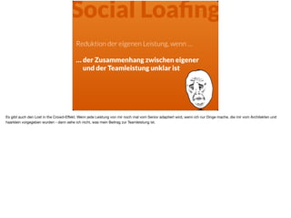 Reduktion der eigenen Leistung, wenn …
… der Zusammenhang zwischen eigener
und der Teamleistung unklar ist
Social Loaﬁng
Es gibt auch den Lost in the Crowd-Eﬀekt. Wenn jede Leistung von mir noch mal vom Senior adaptiert wird, wenn ich nur Dinge mache, die mir vom Architekten und
haarklein vorgegeben wurden - dann sehe ich nicht, was mein Beitrag zur Teamleistung ist.
 