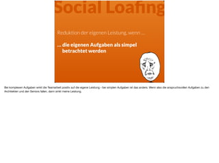 Reduktion der eigenen Leistung, wenn …
… die eigenen Aufgaben als simpel
betrachtet werden
Social Loaﬁng
Bei komplexen Aufgaben wirkt die Teamarbeit positiv auf die eigene Leistung - bei simplen Aufgaben ist das anders. Wenn also die anspruchsvollen Aufgaben zu den
Architekten und den Seniors fallen, dann sinkt meine Leistung.
 