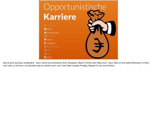 Curiosity
Honor
Acceptance
Mastery
Power
Freedom
Relatedness
Order 
Goal 
Status
Opportunistische
Karriere
Das ist auch durchaus verständlich - wenn meine Kernmotivatoren Ehre, Akzeptanz, Macht, Freiheit oder Status sind - dann habe ich eine starke Motivation im Rank
nach oben zu kommen. Und daneben gibt es natürlich auch noch mehr Geld, sozialen Prestige, Respekt für die neue Position.
 