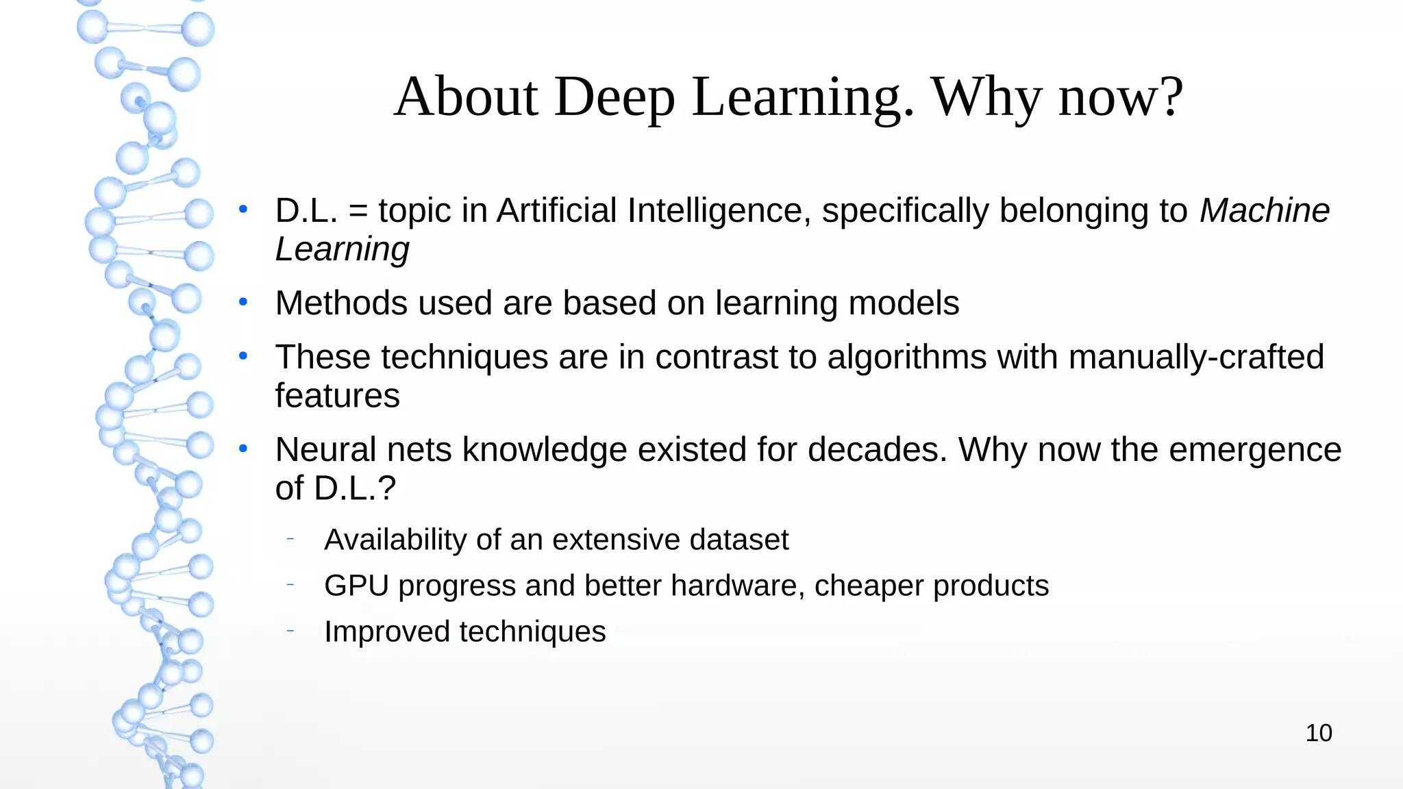 10
About Deep Learning. Why now?
●
D.L. = topic in Artificial Intelligence, specifically belonging to Machine
Learning
●
Methods used are based on learning models
●
These techniques are in contrast to algorithms with manually-crafted
features
●
Neural nets knowledge existed for decades. Why now the emergence
of D.L.?
–
Availability of an extensive dataset
–
GPU progress and better hardware, cheaper products
–
Improved techniques
 