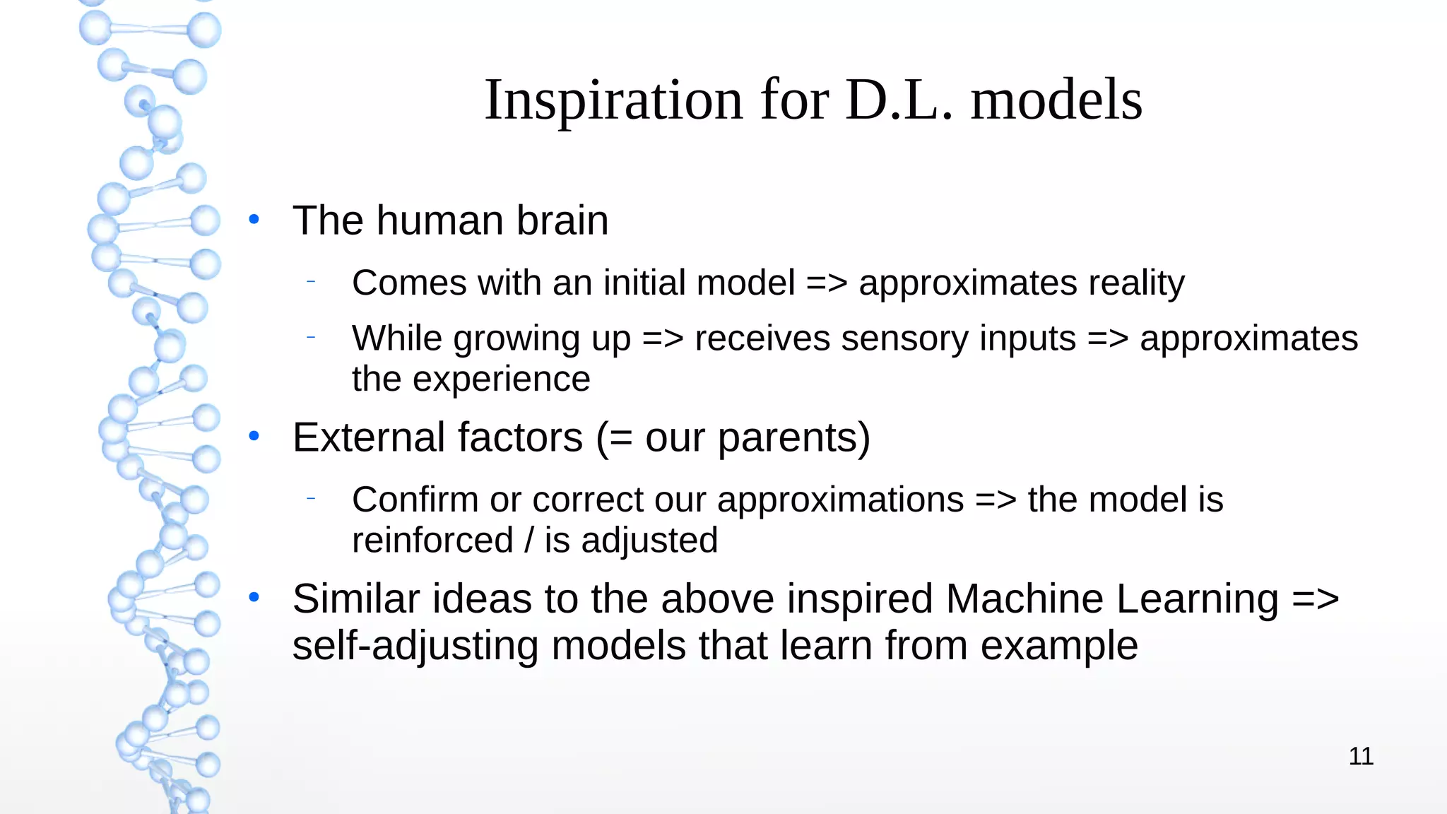 11
Inspiration for D.L. models
●
The human brain
–
Comes with an initial model => approximates reality
–
While growing up => receives sensory inputs => approximates
the experience
●
External factors (= our parents)
–
Confirm or correct our approximations => the model is
reinforced / is adjusted
●
Similar ideas to the above inspired Machine Learning =>
self-adjusting models that learn from example
 