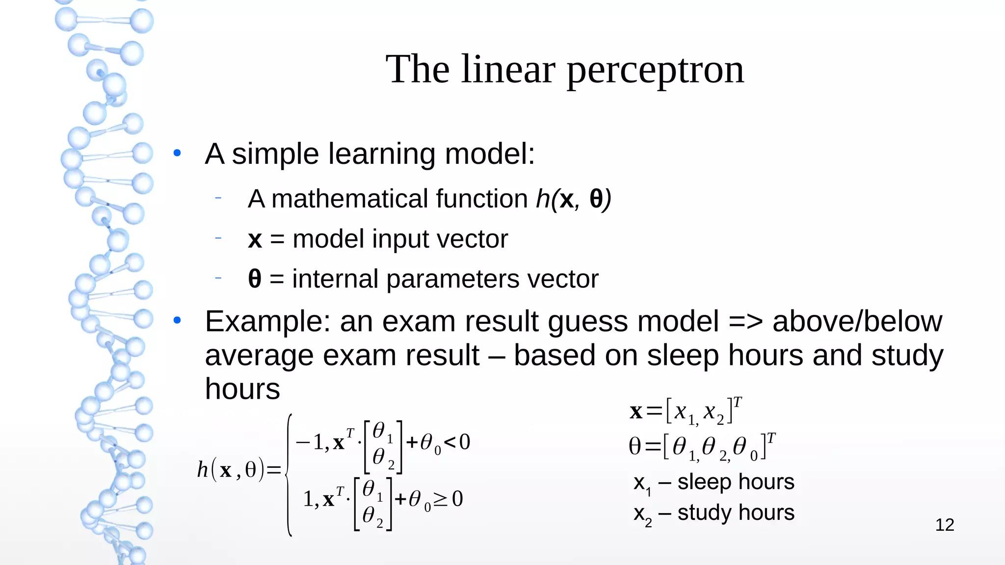 12
The linear perceptron
●
A simple learning model:
–
A mathematical function h(x, θ)
–
x = model input vector
–
θ = internal parameters vector
●
Example: an exam result guess model => above/below
average exam result – based on sleep hours and study
hours
h(x ,θ)=
{
−1,x
T
⋅
[θ 1
θ 2]+θ 0<0
1,xT
⋅
[θ 1
θ 2
]+θ 0≥0
x=[x1, x2]T
θ=[θ 1,θ 2,θ 0]T
x1
– sleep hours
x2
– study hours
 