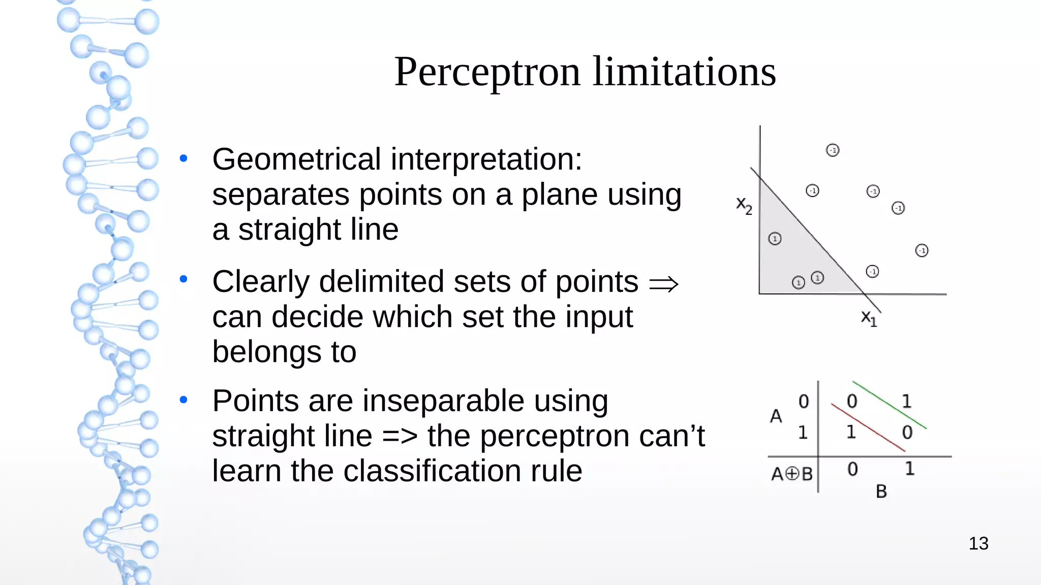 13
Perceptron limitations
●
Geometrical interpretation:
separates points on a plane using
a straight line
●
Clearly delimited sets of points 
can decide which set the input
belongs to
●
Points are inseparable using
straight line => the perceptron can’t
learn the classification rule
 