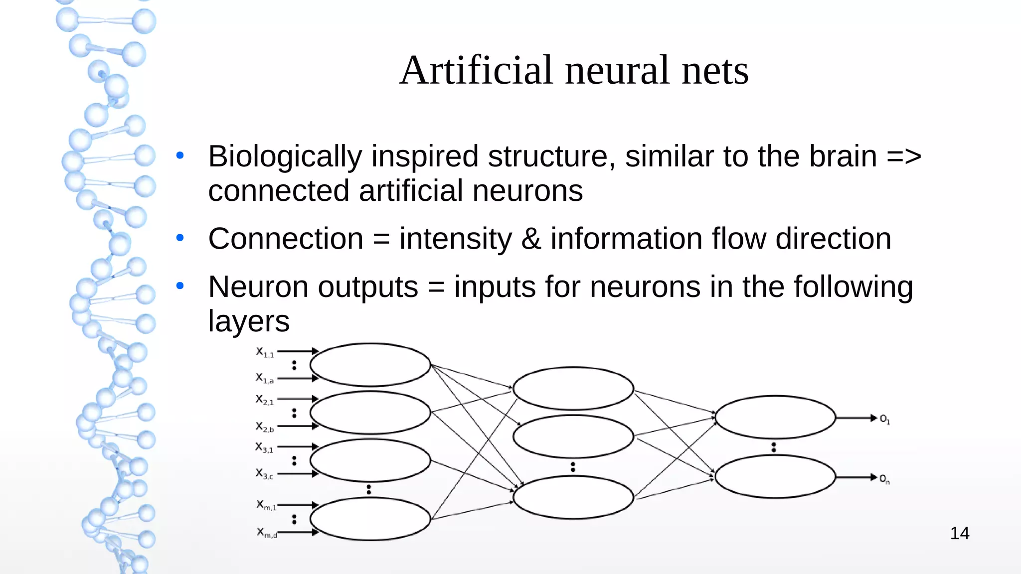 14
Artificial neural nets
●
Biologically inspired structure, similar to the brain =>
connected artificial neurons
●
Connection = intensity & information flow direction
●
Neuron outputs = inputs for neurons in the following
layers
 