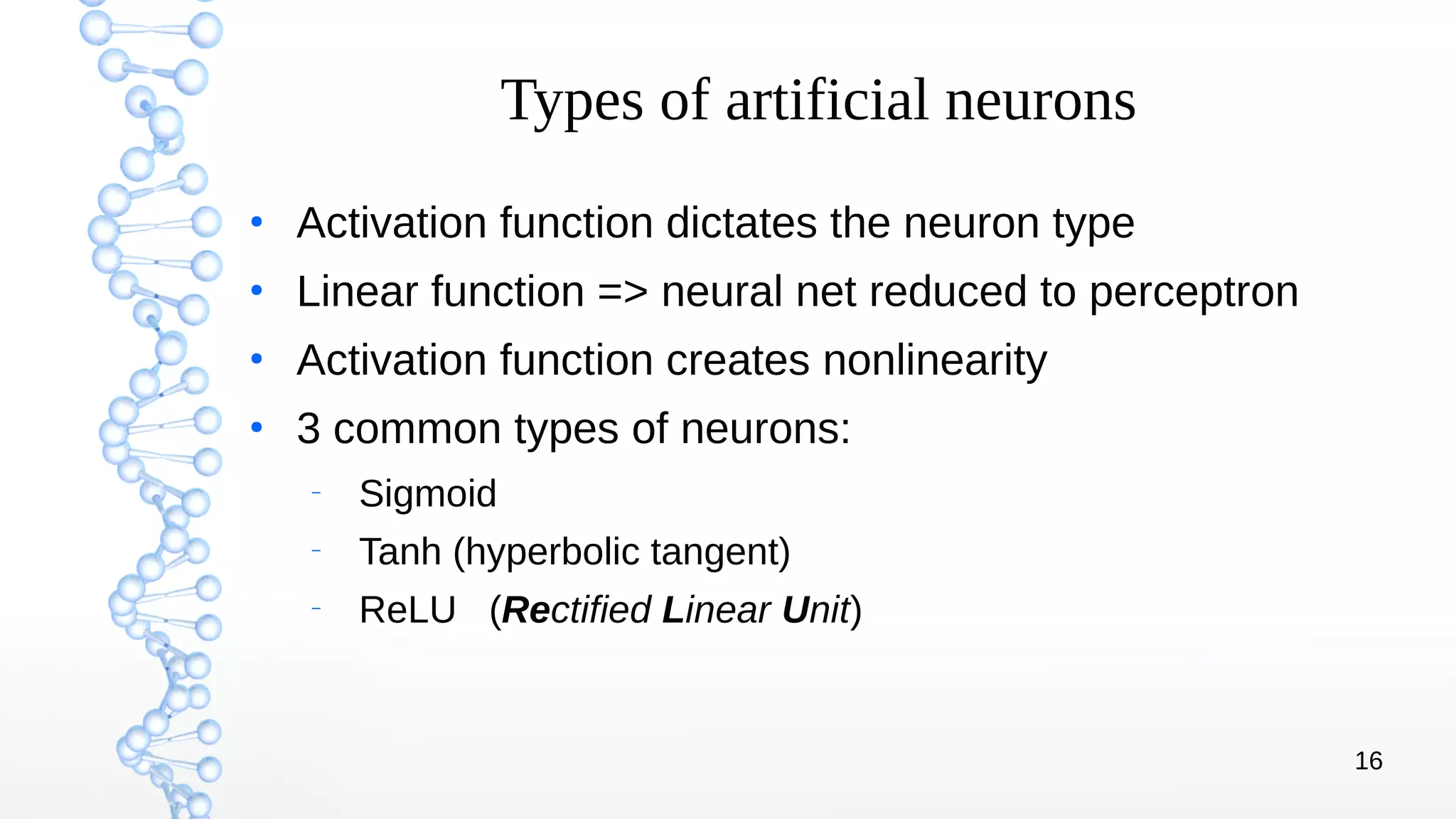 16
Types of artificial neurons
●
Activation function dictates the neuron type
●
Linear function => neural net reduced to perceptron
●
Activation function creates nonlinearity
●
3 common types of neurons:
–
Sigmoid
–
Tanh (hyperbolic tangent)
–
ReLU (Rectified Linear Unit)
 