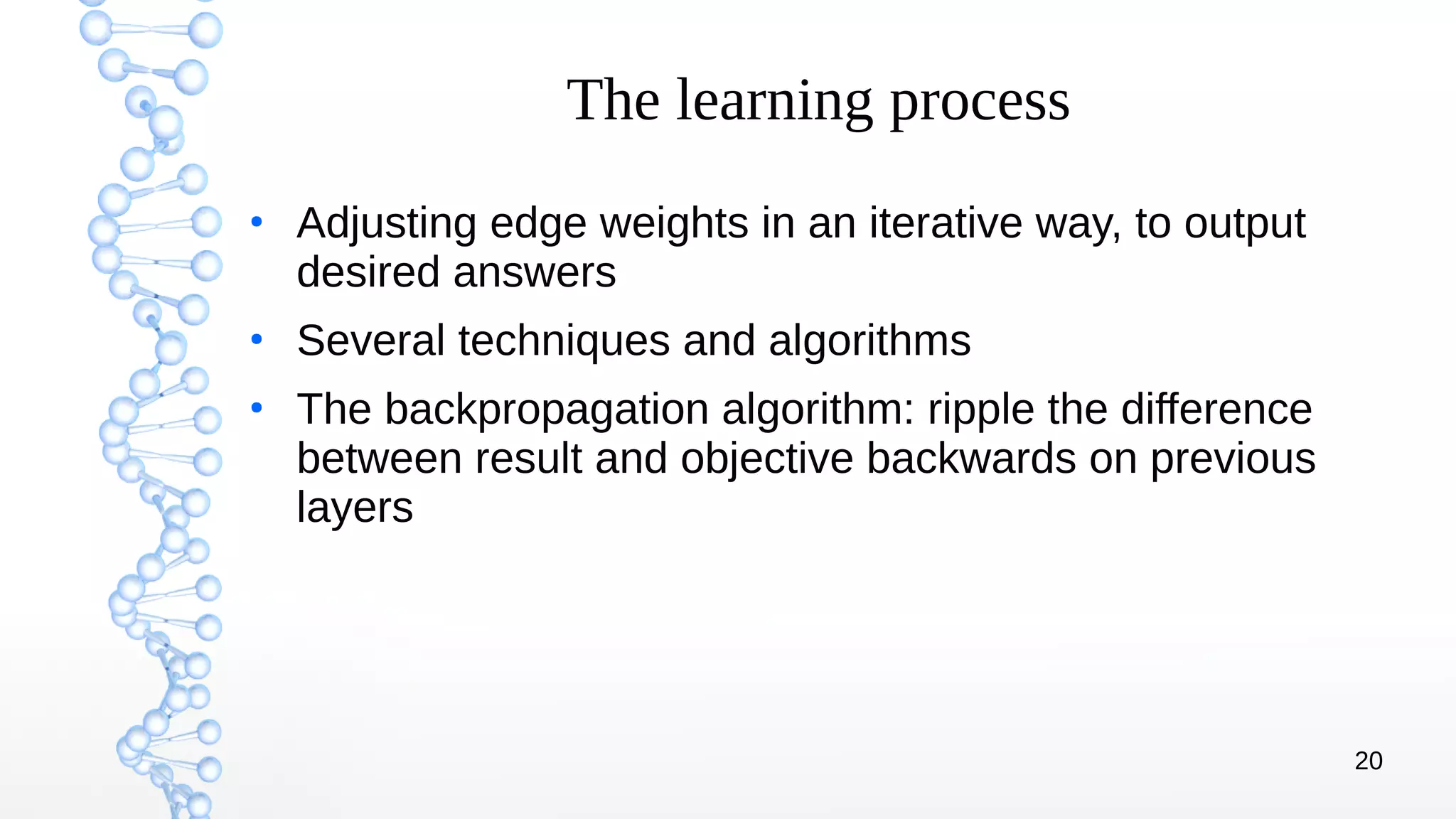 20
The learning process
●
Adjusting edge weights in an iterative way, to output
desired answers
●
Several techniques and algorithms
●
The backpropagation algorithm: ripple the difference
between result and objective backwards on previous
layers
 
