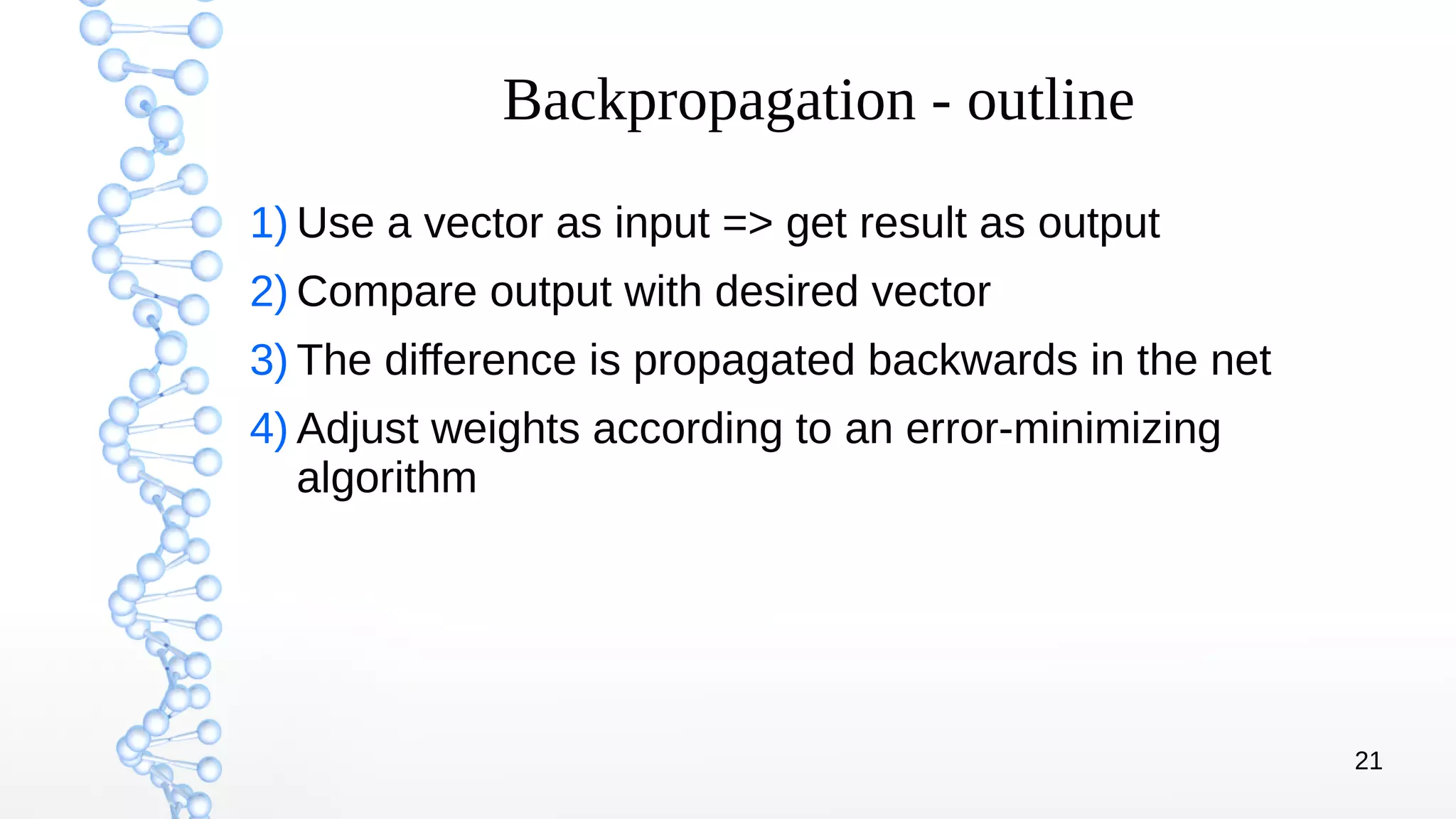 21
Backpropagation - outline
1) Use a vector as input => get result as output
2) Compare output with desired vector
3) The difference is propagated backwards in the net
4) Adjust weights according to an error-minimizing
algorithm
 