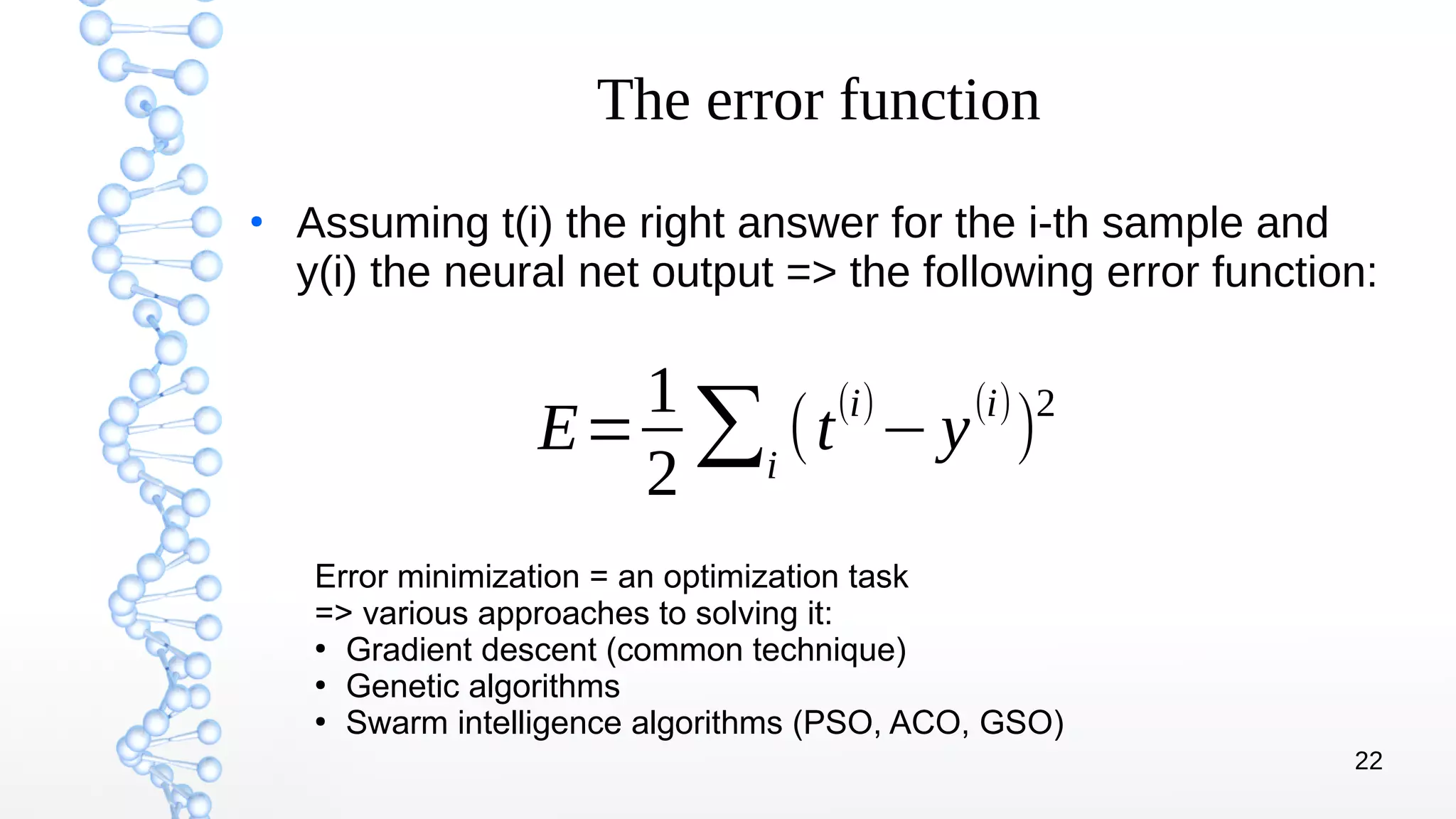 22
The error function
●
Assuming t(i) the right answer for the i-th sample and
y(i) the neural net output => the following error function:
Error minimization = an optimization task
=> various approaches to solving it:
●
Gradient descent (common technique)
●
Genetic algorithms
●
Swarm intelligence algorithms (PSO, ACO, GSO)
E=
1
2
∑i
(t
(i)
−y
(i)
)
2
 