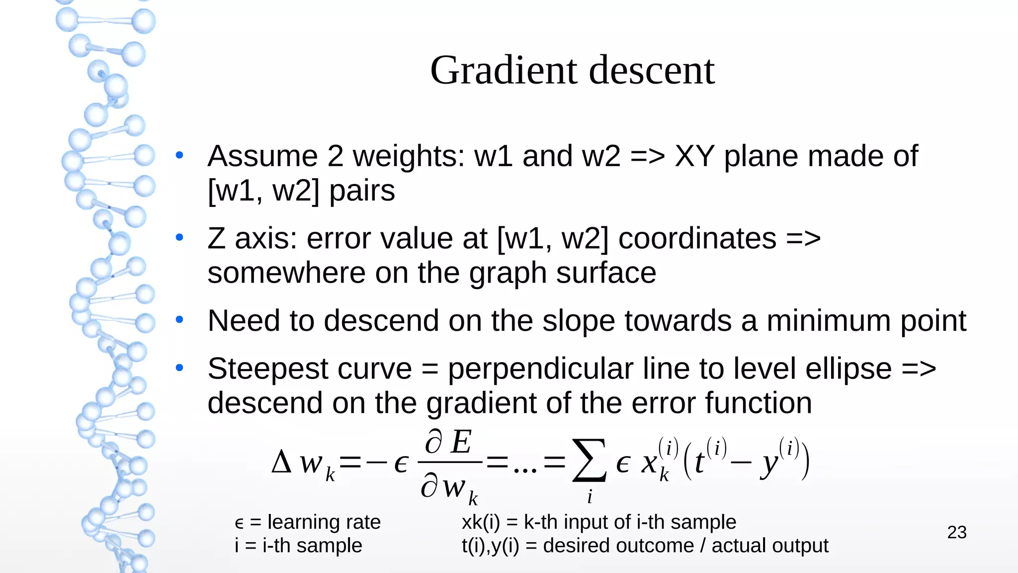 23
Gradient descent
●
Assume 2 weights: w1 and w2 => XY plane made of
[w1, w2] pairs
●
Z axis: error value at [w1, w2] coordinates =>
somewhere on the graph surface
●
Need to descend on the slope towards a minimum point
●
Steepest curve = perpendicular line to level ellipse =>
descend on the gradient of the error function
Δ wk=−ϵ
∂ E
∂wk
=...=∑
i
ϵ xk
(i)
(t
(i)
− y
(i)
)
ϵ = learning rate xk(i) = k-th input of i-th sample
i = i-th sample t(i),y(i) = desired outcome / actual output
 