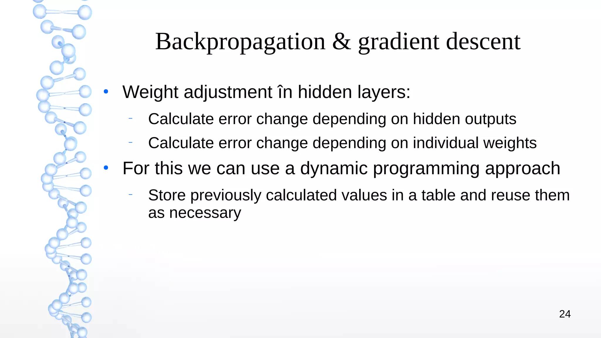 24
Backpropagation & gradient descent
●
Weight adjustment în hidden layers:
–
Calculate error change depending on hidden outputs
–
Calculate error change depending on individual weights
●
For this we can use a dynamic programming approach
–
Store previously calculated values in a table and reuse them
as necessary
 