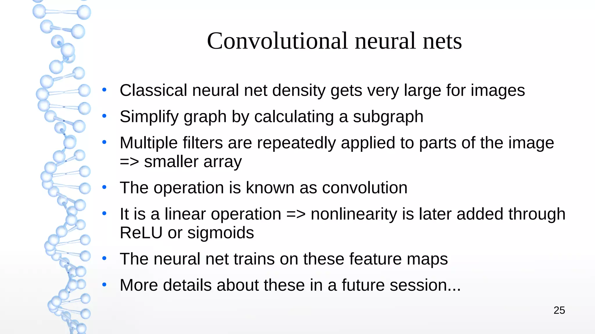 25
Convolutional neural nets
●
Classical neural net density gets very large for images
●
Simplify graph by calculating a subgraph
●
Multiple filters are repeatedly applied to parts of the image
=> smaller array
●
The operation is known as convolution
●
It is a linear operation => nonlinearity is later added through
ReLU or sigmoids
●
The neural net trains on these feature maps
●
More details about these in a future session...
 