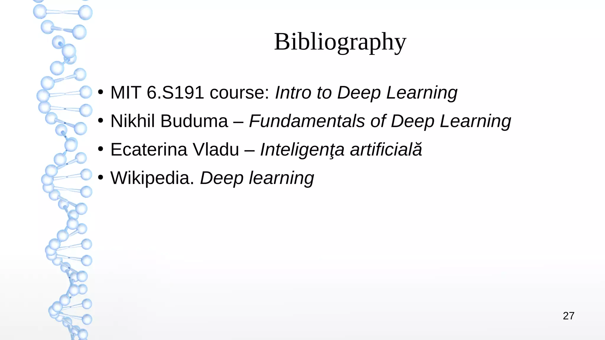 27
Bibliography
●
MIT 6.S191 course: Intro to Deep Learning
●
Nikhil Buduma – Fundamentals of Deep Learning
●
Ecaterina Vladu – Inteligenţa artificială
●
Wikipedia. Deep learning
 