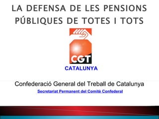 LA DEFENSA DE LES PENSIONS PÚBLIQUES DE TOTES I TOTS CATALUNYA Confederació General del Treball de Catalunya Secretariat Permanent del Comitè Confederal 