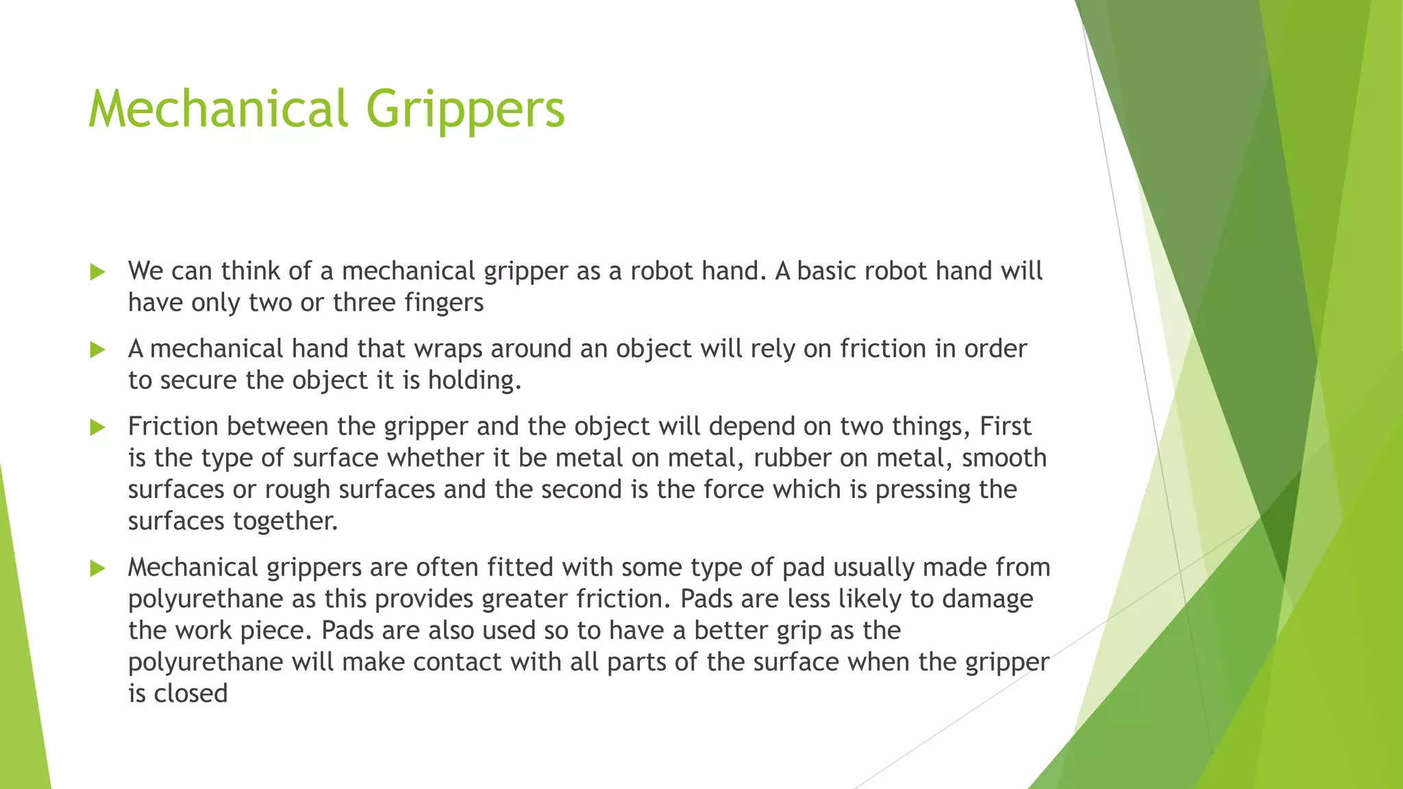 Mechanical Grippers
 We can think of a mechanical gripper as a robot hand. A basic robot hand will
have only two or three fingers
 A mechanical hand that wraps around an object will rely on friction in order
to secure the object it is holding.
 Friction between the gripper and the object will depend on two things, First
is the type of surface whether it be metal on metal, rubber on metal, smooth
surfaces or rough surfaces and the second is the force which is pressing the
surfaces together.
 Mechanical grippers are often fitted with some type of pad usually made from
polyurethane as this provides greater friction. Pads are less likely to damage
the work piece. Pads are also used so to have a better grip as the
polyurethane will make contact with all parts of the surface when the gripper
is closed
 