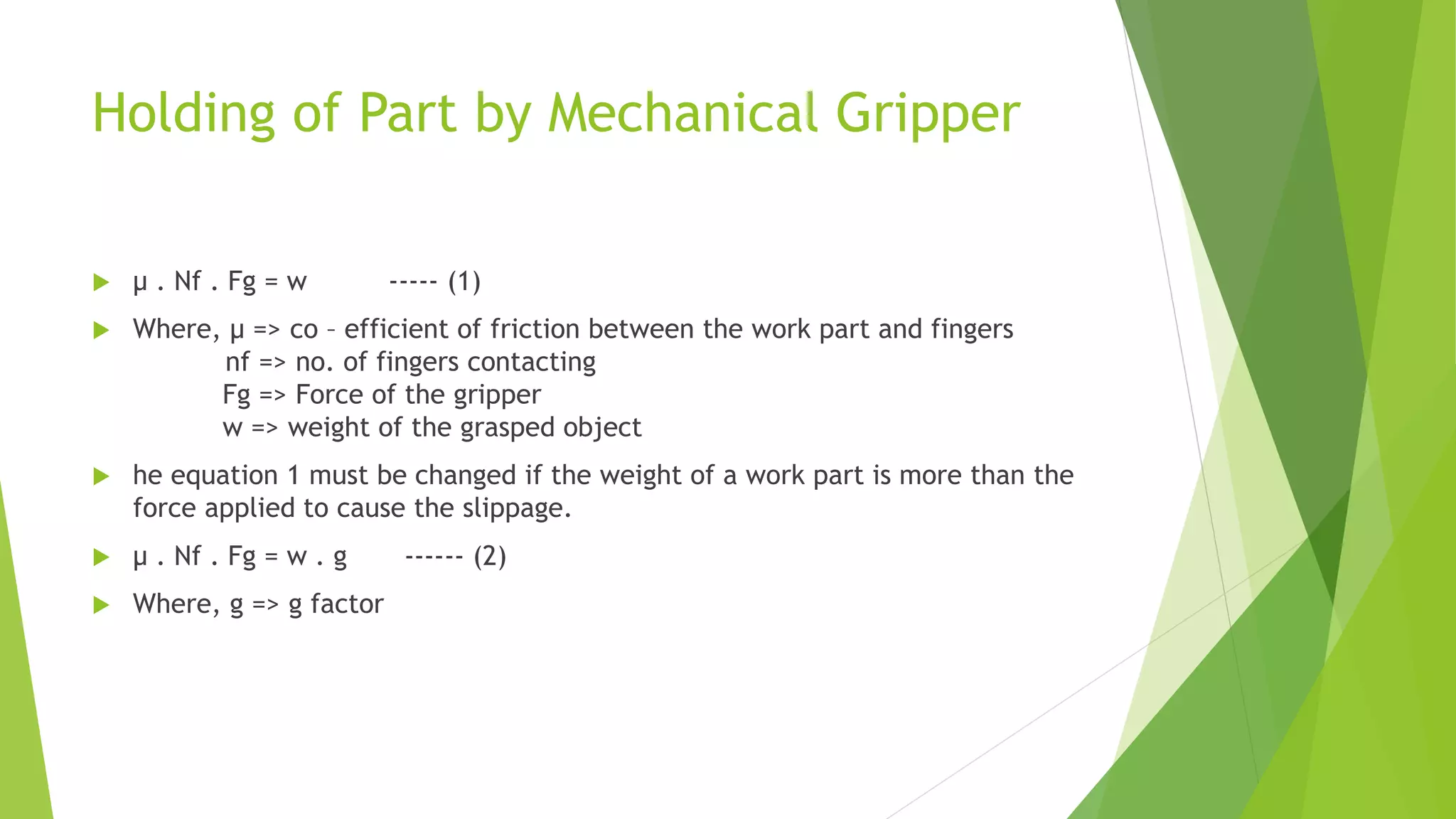 Holding of Part by Mechanical Gripper
 μ . Nf . Fg = w ----- (1)
 Where, μ => co – efficient of friction between the work part and fingers
nf => no. of fingers contacting
Fg => Force of the gripper
w => weight of the grasped object
 he equation 1 must be changed if the weight of a work part is more than the
force applied to cause the slippage.
 μ . Nf . Fg = w . g ------ (2)
 Where, g => g factor
 