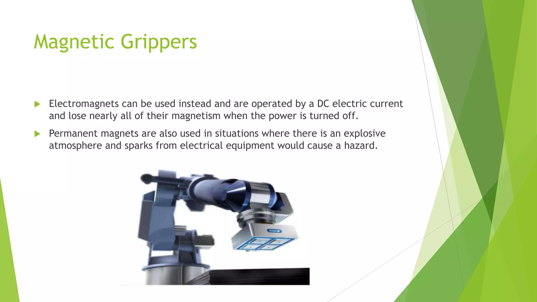 Magnetic Grippers
 Electromagnets can be used instead and are operated by a DC electric current
and lose nearly all of their magnetism when the power is turned off.
 Permanent magnets are also used in situations where there is an explosive
atmosphere and sparks from electrical equipment would cause a hazard.
 