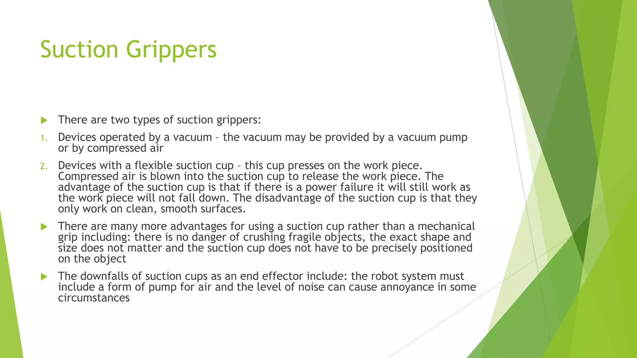 Suction Grippers
 There are two types of suction grippers:
1. Devices operated by a vacuum – the vacuum may be provided by a vacuum pump
or by compressed air
2. Devices with a flexible suction cup – this cup presses on the work piece.
Compressed air is blown into the suction cup to release the work piece. The
advantage of the suction cup is that if there is a power failure it will still work as
the work piece will not fall down. The disadvantage of the suction cup is that they
only work on clean, smooth surfaces.
 There are many more advantages for using a suction cup rather than a mechanical
grip including: there is no danger of crushing fragile objects, the exact shape and
size does not matter and the suction cup does not have to be precisely positioned
on the object
 The downfalls of suction cups as an end effector include: the robot system must
include a form of pump for air and the level of noise can cause annoyance in some
circumstances
 