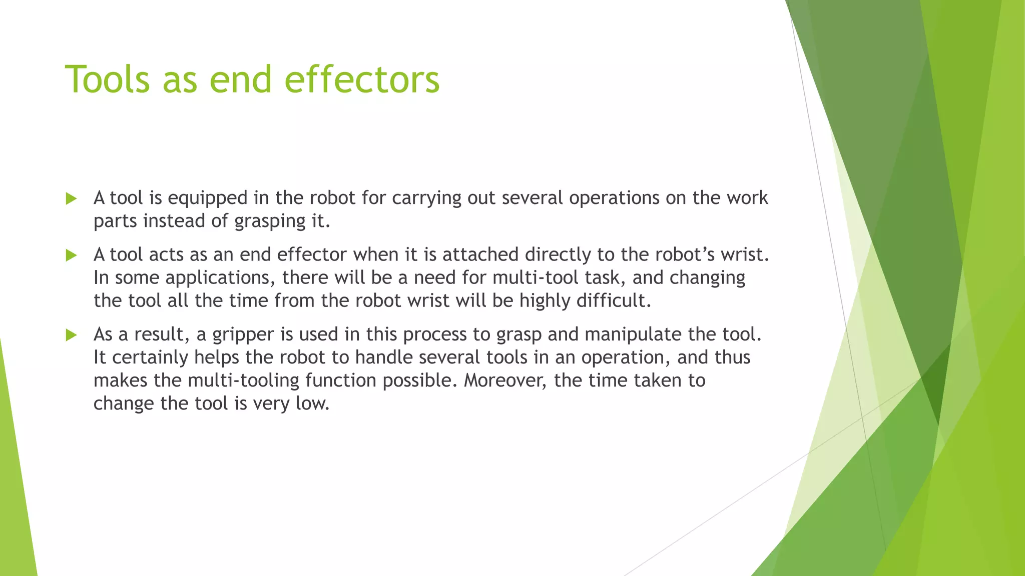 Tools as end effectors
 A tool is equipped in the robot for carrying out several operations on the work
parts instead of grasping it.
 A tool acts as an end effector when it is attached directly to the robot’s wrist.
In some applications, there will be a need for multi-tool task, and changing
the tool all the time from the robot wrist will be highly difficult.
 As a result, a gripper is used in this process to grasp and manipulate the tool.
It certainly helps the robot to handle several tools in an operation, and thus
makes the multi-tooling function possible. Moreover, the time taken to
change the tool is very low.
 