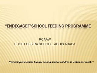 “ENDEGAGEF”SCHOOL FEEDING PROGRAMME


                  RCAAW
     EDGET BESIRA SCHOOL, ADDIS ABABA




 “Reducing immediate hunger among school children is within our reach.”
 