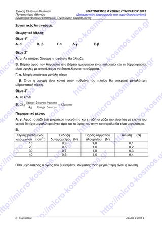 Ένωση Ελλήνων Φυσικών ΔΙΑΓΩΝΙΣΜΟΣ ΦΥΣΙΚΗΣ ΓΥΜΝΑΣΙΟΥ 2012
Πανεπιστήμιο Αθηνών (Δοκιμαστικός Διαγωνισμός στο νομό Θεσσαλονίκης)
Εργαστήριο Φυσικών Επιστημών, Τεχνολογίας, Περιβάλλοντος
Β΄ Γυμνασίου Σελίδα 4 από 4
Συνοπτικές Απαντήσεις
Θεωρητικό Μέρος
Θέμα 1ο
Α. α Β. β Γ.α Δ.γ Ε.β
Θέμα 2ο
Α. α Αν υπήρχε δύναμη η ταχύτητα θα άλλαζε.
Β. Βόρειο αφού τον Αύγουστο στο βόρειο ημισφαίριο είναι καλοκαίρι και οι θερμοκρασίες
είναι υψηλές με αποτέλεσμα να διαστέλλονται τα σύρματα.
Γ. α. Μικρή επιφάνεια μεγάλη πίεση
β. Όταν η ρωγμή είναι κοντά στον πυθμένα του πλοίου θα επικρατεί μεγαλύτερη
υδροστατική πίεση.
Θέμα 3ο
A. 70 km/h
B. zooms
warps
zooms
zings
warps
g
zings
g 42
5
9
3
2
4
5
28 =
Πειραματικό μέρος
Α. γ. Αφού το λάδι έχει μικρότερη πυκνότητα και επειδή οι μάζα του είναι ίση με εκείνη του
νερού θα έχει μεγαλύτερο όγκο άρα και το ύψος του στην κατσαρόλα θα είναι μεγαλύτερο.
Β.
Όγκος βυθισμένου
αλουμινίου ( cm3
)
Ένδειξη
δυναμομέτρου (Ν)
Βάρος κομματιού
αλουμινίου (Ν)
Άνωση (Ν)
10 0,9 1,0 0,1
20 0,8 1,0 0,2
30 0,7 1,0 0,3
40 0,6 1,0 0,4
Όσο μεγαλύτερος ο όγκος του βυθισμένου σώματος τόσο μεγαλύτερη είναι η άνωση.
 