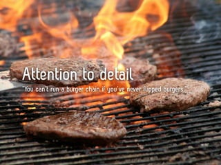 Attention to detail
“You can’t run a burger chain if you’ve never flipped burgers.”
 