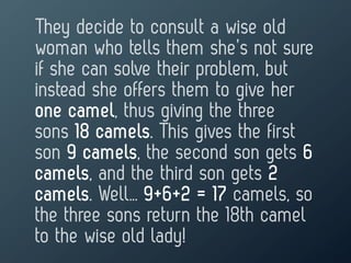They decide to consult a wise old
woman who tells them she’s not sure
if she can solve their problem, but
instead she offers them to give her
one camel, thus giving the three
sons 18 camels. This gives the first
son 9 camels, the second son gets 6
camels, and the third son gets 2
camels. Well… 9+6+2 = 17 camels, so
the three sons return the 18th camel
to the wise old lady!
 