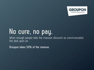 No cure, no pay.
When enough people take the massive discount as communicated,
the deal goes on.
Groupon takes 50% of the revenue.
 