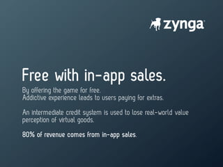 Free with in-app sales.
By offering the game for free.
Addictive experience leads to users paying for extras.
An intermediate credit system is used to lose real-world value
perception of virtual goods.
80% of revenue comes from in-app sales.
 