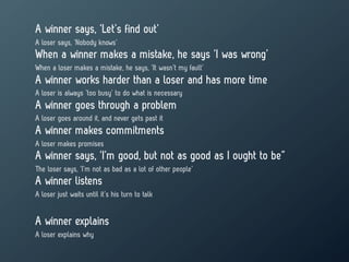 A winner says, ‘Let’s find out’
A loser says, ‘Nobody knows’
When a winner makes a mistake, he says ‘I was wrong’
When a loser makes a mistake, he says, ‘It wasn’t my fault’
A winner works harder than a loser and has more time
A loser is always ‘too busy’ to do what is necessary
A winner goes through a problem
A loser goes around it, and never gets past it
A winner makes commitments
A loser makes promises
A winner says, ‘I’m good, but not as good as I ought to be”
The loser says, ‘I’m not as bad as a lot of other people’
A winner listens
A loser just waits until it’s his turn to talk


A winner explains
A loser explains why
 