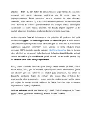 Endeksi – HDI” bu dört hatayı da sergilemektedir. Diğer taraftan bu endeksler
birbirlerini girdi olarak kullanarak eleştirilmesi güç bir reçete yapısı da
sergileyebilmektedir. İnsani gelişmenin sadece ekonomik bir olay olmadığını
savunanlar, dünya uluslarını üç adet sıradan endeksin geometrik ortalamasına göre
sıraya dizmekte bir sakınca görmemektedirler. Bu yaklaşım endeks aritmetiğinde
yapılabilecek en vahim hatadır. Endeksler tek boyutlu organik yapılardır ve bir
hareketi gösterirler. Endekslerin ortalaması başka bir endeks oluşturmaz.
Yapılan çalışmada DataLab Laboratuvarlarında geliştirilen #R yazılımının ileri grafik
paketleri olan #ggpot2 ve #lattice #gganimate ve #RWorldMap ile #UNDP verilerini
Grafik Datamining tekniğimizle analize tabi tutulmuştur. Bu teknik kısa sürede endeks
oluşturmada uygulanan yöntemlerin eksik, yetersiz ve yanlış olduğunu ortaya
koymuştur (HDRI sitesinde raporda kullanılan http://hdr.undp.org/en/ data ve bunların
işlem teknikleri yer almaktadır). Kullanılan teknik ile faktöre dönüştürülen tüm veri seti
zamana ve mekâna göre metriklenerek gerçek zamanlı bir veri analizi yapılmış olup
bu anlamda bir ilk olma özelliği taşımaktadır.
Sonuç olarak ulus-devlet üstü kuruluşların ürettiği küresel endeks (#UNDP, #WEF,
#WSJ, #WFF, #MIT) gibi her endekse ilişkin raporlar endeks sıralamasında geride
olan ülkelerin yanı sıra Türkiye’nin de rekabet gücü sıralamasını, risk primini ve
dolayısıyla borçlanma faizini de etkiliyor. Öte yandan Ulus devletlerin boy
sıralamasında yalnız üç parametre; yaşam beklentisi, okullaşma oranı ve kişi başına
gelir dağılımı ile yarattığı istatistik bloklaşma ile Türkiye üzerindeki diğer endekslerin
değirmenine su taşındığı söylenebilir.
Anahtar Kelimeler: Grafik Veri Madenciliği, UNDP, Veri Görselleştirme, R Yazılımı
(ggplot2, lattice, gganimate, rworldmap), Küresel Endeks Tuzakları
 