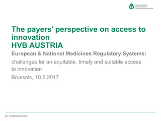 European & National Medicines Regulatory Systems:
challenges for an equitable, timely and suitable access
to innovation
Brussels, 10.5.2017
The payers’ perspective on access to
innovation
HVB AUSTRIA
Dr. Gottfried Endel
 