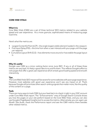 endemajfunds.com The Complete Guide to SEO
100
CORE WEB VITALS
What it is
Core Web Vitals (CWV) are a set of three technical SEO metrics related to your website
speed and user experience. It’s a more granular, sophisticated means of measuring page
load time.
Here’s what the metrics are:
•	 Largest Contentful Paint (LCP) – the single largest visible element loaded in the viewport.
•	 	 First Input Delay (FID) – the time from when a user interacts with your page until the page
can respond.
•	 Cumulative Layout Shift (CLS) – how elements move around or how stable the page layout
is.
Why it’s useful
Google uses CWV as a minor ranking factor since June 2021. If any or all of these three
metrics are very bad, it’s likely a good idea to try and fix them. This reflects Google’s effort to
rank pages that offer a great user experience which entails good loading speed and smooth
interactivity.
Tips
The Core Web Vitals SEO impact will be severe for some websites with poor page experience.
However, most websites with good user experience won’t see any impact at all. That’s
because Google still prioritizes other search ranking signals that matter more, like the quality
of the content on a page.
Tools
There are many ways to track CWV, but your best bet is to check it right in your GSC account
under Core Web Vitals report. The “Enhancements” area of Google Search Console shows
you how the pages on your site perform based on the Core Web Vitals, and you can also
use Google’s PageSpeed Insights tool to access the metrics. Alternatively, you can again use
Ahrefs’ Site Audit, check the Performance report and see the CWV metrics there besides
other related metrics.
 