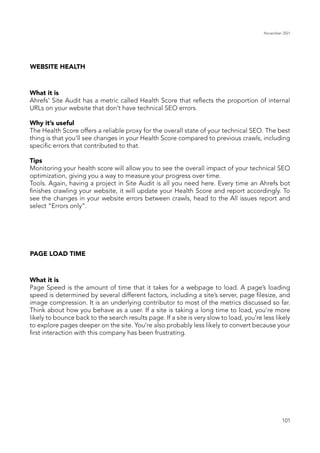 November 2021
101
WEBSITE HEALTH
What it is
Ahrefs’ Site Audit has a metric called Health Score that reflects the proportion of internal
URLs on your website that don’t have technical SEO errors.
Why it’s useful
The Health Score offers a reliable proxy for the overall state of your technical SEO. The best
thing is that you’ll see changes in your Health Score compared to previous crawls, including
specific errors that contributed to that.
Tips
Monitoring your health score will allow you to see the overall impact of your technical SEO
optimization, giving you a way to measure your progress over time.
Tools. Again, having a project in Site Audit is all you need here. Every time an Ahrefs bot
finishes crawling your website, it will update your Health Score and report accordingly. To
see the changes in your website errors between crawls, head to the All issues report and
select “Errors only”.
PAGE LOAD TIME
What it is
Page Speed is the amount of time that it takes for a webpage to load. A page’s loading
speed is determined by several different factors, including a site’s server, page filesize, and
image compression. It is an underlying contributor to most of the metrics discussed so far.
Think about how you behave as a user. If a site is taking a long time to load, you’re more
likely to bounce back to the search results page. If a site is very slow to load, you’re less likely
to explore pages deeper on the site. You’re also probably less likely to convert because your
first interaction with this company has been frustrating.
 