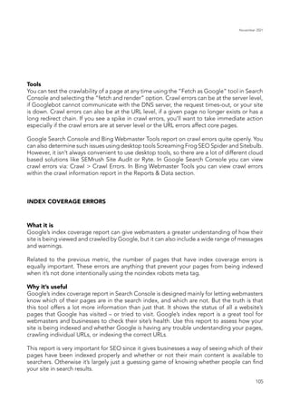 November 2021
105
Tools
You can test the crawlability of a page at any time using the “Fetch as Google” tool in Search
Console and selecting the “fetch and render” option. Crawl errors can be at the server level,
if Googlebot cannot communicate with the DNS server, the request times-out, or your site
is down. Crawl errors can also be at the URL level, if a given page no longer exists or has a
long redirect chain. If you see a spike in crawl errors, you’ll want to take immediate action
especially if the crawl errors are at server level or the URL errors affect core pages.
Google Search Console and Bing Webmaster Tools report on crawl errors quite openly. You
can also determine such issues using desktop tools Screaming Frog SEO Spider and Sitebulb.
However, it isn’t always convenient to use desktop tools, so there are a lot of different cloud
based solutions like SEMrush Site Audit or Ryte. In Google Search Console you can view
crawl errors via: Crawl > Crawl Errors. In Bing Webmaster Tools you can view crawl errors
within the crawl information report in the Reports & Data section.
INDEX COVERAGE ERRORS
What it is
Google’s index coverage report can give webmasters a greater understanding of how their
site is being viewed and crawled by Google, but it can also include a wide range of messages
and warnings.
Related to the previous metric, the number of pages that have index coverage errors is
equally important. These errors are anything that prevent your pages from being indexed
when it’s not done intentionally using the noindex robots meta tag.
Why it’s useful
Google’s index coverage report in Search Console is designed mainly for letting webmasters
know which of their pages are in the search index, and which are not. But the truth is that
this tool offers a lot more information than just that. It shows the status of all a website’s
pages that Google has visited – or tried to visit. Google’s index report is a great tool for
webmasters and businesses to check their site’s health. Use this report to assess how your
site is being indexed and whether Google is having any trouble understanding your pages,
crawling individual URLs, or indexing the correct URLs.
This report is very important for SEO since it gives businesses a way of seeing which of their
pages have been indexed properly and whether or not their main content is available to
searchers. Otherwise it’s largely just a guessing game of knowing whether people can find
your site in search results.
 